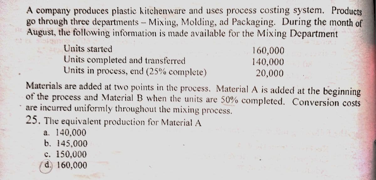 A company produces piastic kitchenware and uses process costing system. Products
go through three departments - Mixing, Molding, ad Packaging. During the month of
August, the following information is made available for the Mixing Department
Units started
160,000
140,000
Units completed and transferred
Units in process, end (25% complete)
20,000
Materials are added at two points in the process. Material A is added at the beginning
of the process and Material B when the units are 50% completed. Conversion costs
are incurred umiformly throughout the mixing process.
25. The equivalent production for Material A
a. 140,000
b. 145,000
e. 150,000
(d. 160,000
