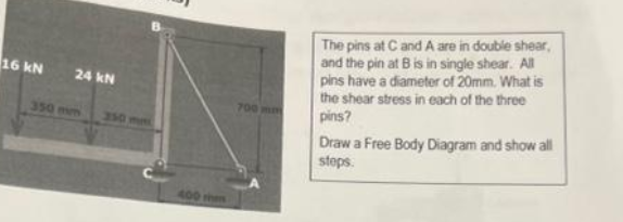 16 kN
24 kN
350 mm
350 mm
700 mm
The pins at C and A are in double shear,
and the pin at B is in single shear. All
pins have a diameter of 20mm. What is
the shear stress in each of the three
pins?
Draw a Free Body Diagram and show all
steps.