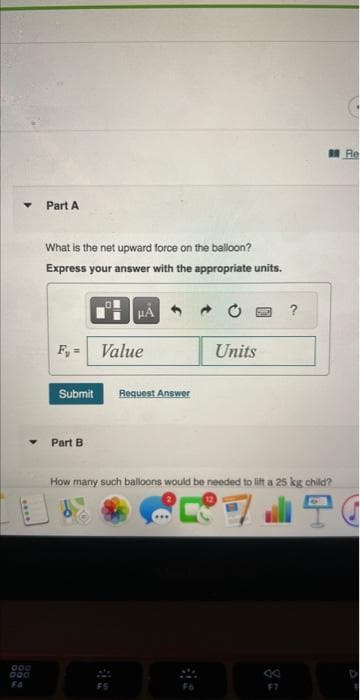 000
000
Part A
What is the net upward force on the balloon?
Express your answer with the appropriate units.
F, =
Submit
Part B
HÅ
Value
Request Answer
Units
How many such balloons would be needed to lift a 25 kg child?
3
Re
