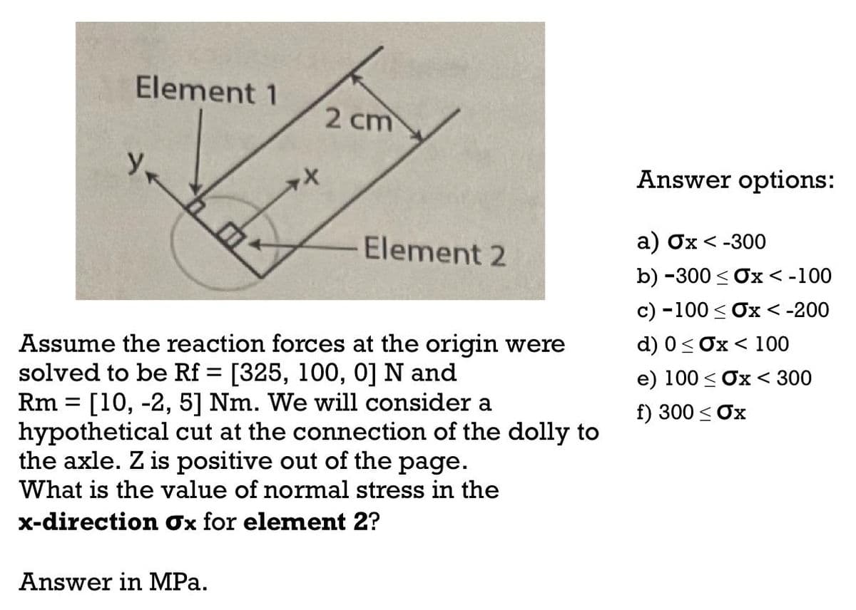 Element 1
Ук
**
Answer in MPa.
2 cm
Element 2
Assume the reaction forces at the origin were
solved to be Rf = [325, 100, 0] N and
=
Rm [10, -2, 5] Nm. We will consider a
hypothetical cut at the connection of the dolly to
the axle. Z is positive out of the page.
What is the value of normal stress in the
x-direction Ox for element 2?
Answer options:
a) Ox < -300
b) -300 ≤ Ox < -100
c) -100 ≤ Ox < -200
d) 0 ≤ Ox < 100
e) 100 ≤ Ox < 300
f) 300 ≤ Ox