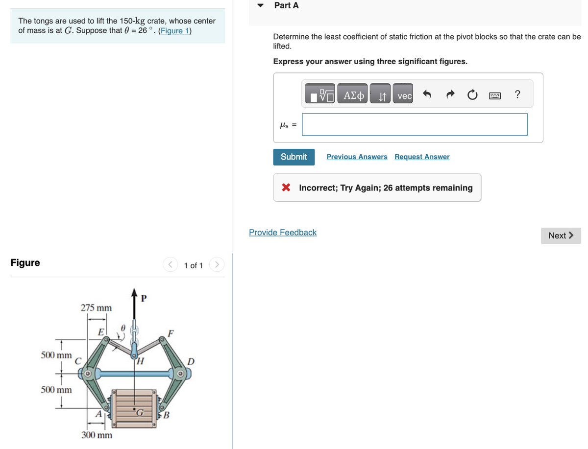 The tongs are used to lift the 150-kg crate, whose center
of mass is at G. Suppose that = 26°. (Figure 1)
Figure
500 mm
500 mm
Į
275 mm
C
E|
FT!
300 mm
P
F
B
1 of 1
D
Part A
Determine the least coefficient of static friction at the pivot blocks so that the crate can be
lifted.
Express your answer using three significant figures.
flg =
Submit
VE ΑΣΦ ↓↑ vec
Provide Feedback
Previous Answers Request Answer
X Incorrect; Try Again; 26 attempts remaining
?
Next >