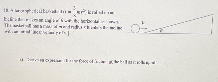 3
18. A large spherical basketball (I =
mr²) is rolled up an
8
incline that makes an angle of 0 with the horizontal as shown.
The basketball has a mass of m and radius r It enters the incline
with an initial linear velocity of v.|
a) Derive an expression for the force of friction of the ball as it rolls uphill.
0