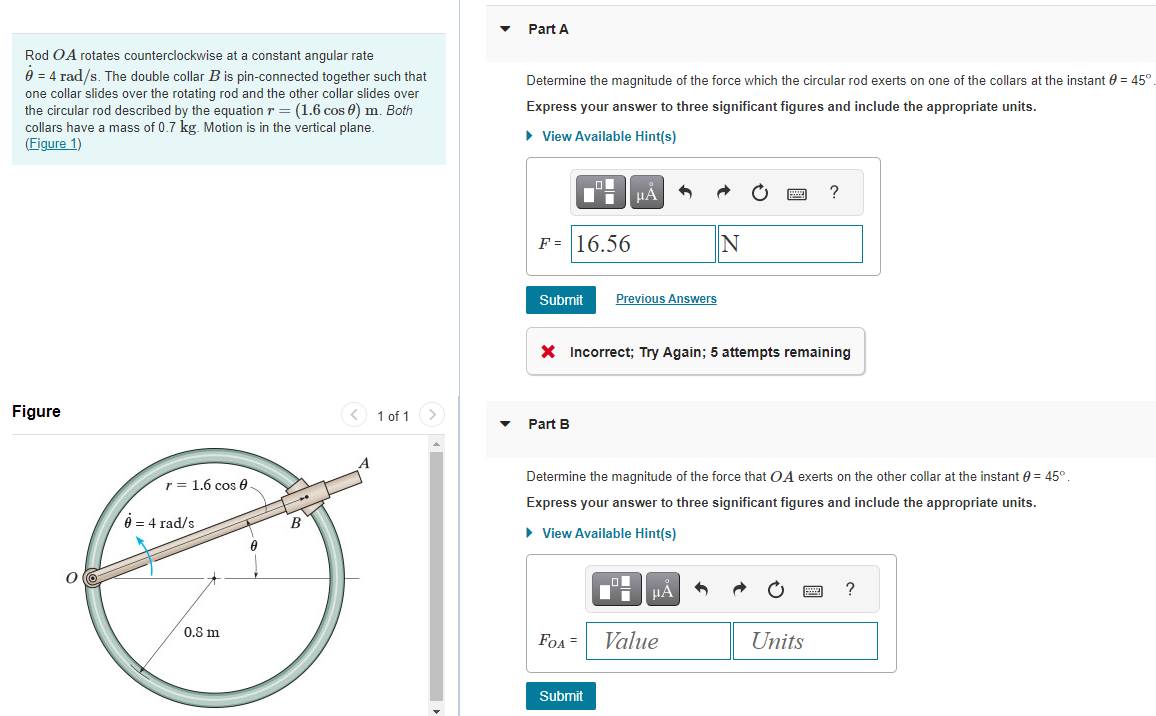 Rod OA rotates counterclockwise at a constant angular rate
0 = 4 rad/s. The double collar B is pin-connected together such that
one collar slides over the rotating rod and the other collar slides over
the circular rod described by the equation r = (1.6 cos 0) m. Both
collars have a mass of 0.7 kg. Motion is in the vertical plane.
(Figure 1)
Figure
r = 1.6 cos 0
0 = 4 rad/s
0.8 m
0
B
< 1 of 1
A
Part A
Determine the magnitude of the force which the circular rod exerts on one of the collars at the instant = 45°
Express your answer to three significant figures and include the appropriate units.
► View Available Hint(s)
F = 16.56
Submit Previous Answers
Part B
μA
X Incorrect; Try Again; 5 attempts remaining
FOA =
Submit
Determine the magnitude of the force that OA exerts on the other collar at the instant = 45°.
Express your answer to three significant figures and include the appropriate units.
► View Available Hint(s)
D
N
μA
Value
?
Units
?