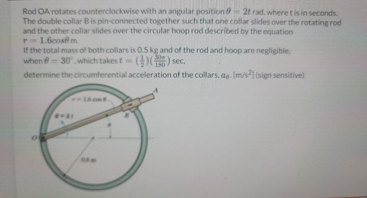 Rod OA rotates counterclockwise with an angular position - 2t rad, where t is in seconds.
The double collar B is pin-connected together such that one collar slides over the rotating rod
and the other collar slides over the circular hoop rod described by the equation
r = 1.6cose m.
If the total mass of both collars is 0.5 kg and of the rod and hoop are negligible,
when = 30° which takes t = ()(180) sec,
determine the circumferential acceleration of the collars, ag. [m/s2] (sign sensitive)
6=ki
16 cos 8.