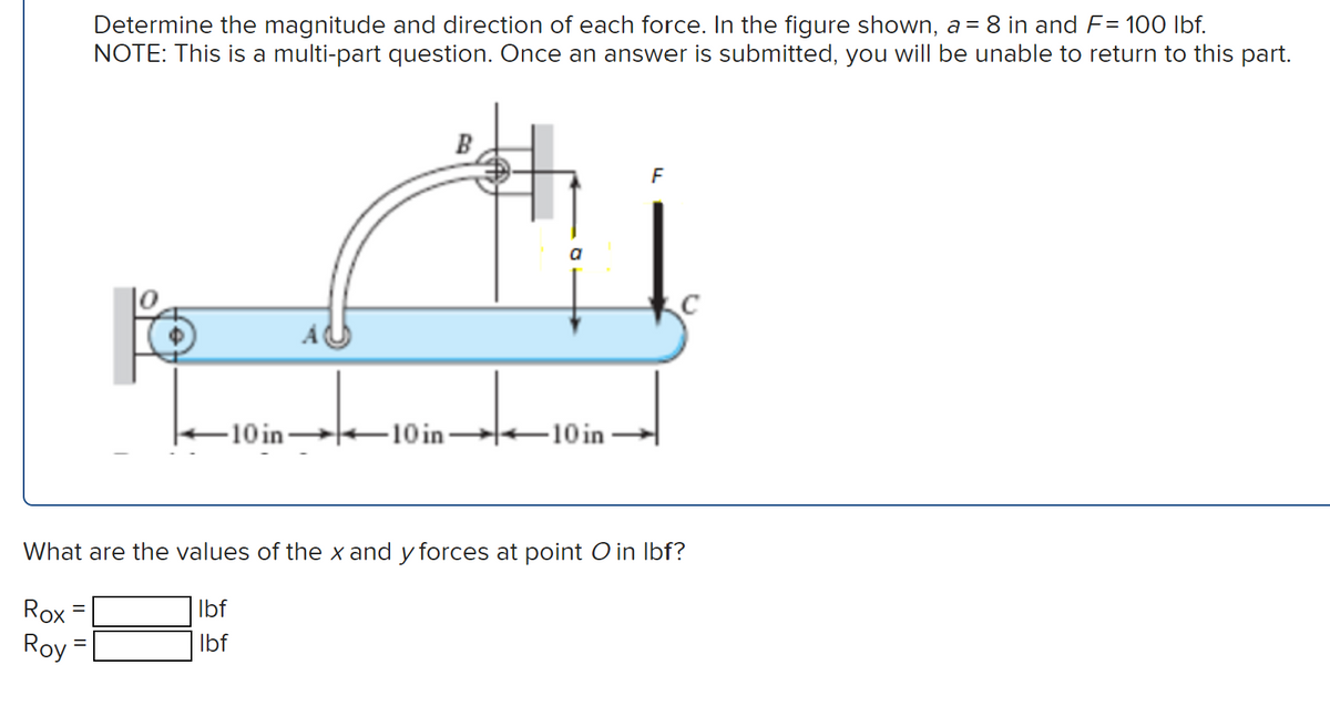 Determine the magnitude and direction of each force. In the figure shown, a = 8 in and F= 100 lbf.
NOTE: This is a multi-part question. Once an answer is submitted, you will be unable to return to this part.
=
-10 in-
B
-10 in-
-10 in
F
C
What are the values of the x and y forces at point O in lbf?
Rox
lbf
lbf
Roy