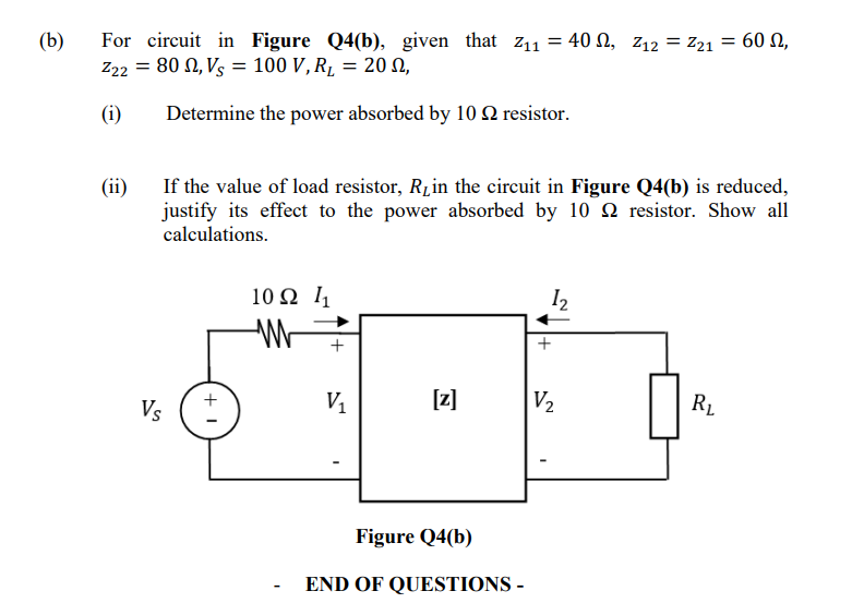 (b)
For circuit in Figure Q4(b), given that Z₁1 = 40 , Z₁2 = Z21 = 60,
Z22 = 80, Vs = 100 V, R₂ = 20 S,
(i)
Determine the power absorbed by 10 2 resistor.
(ii)
If the value of load resistor, R₂ in the circuit in Figure Q4(b) is reduced,
justify its effect to the power absorbed by 10 resistor. Show all
calculations.
Vs
+1
10Ω 11
W
+
V₁
[z]
Figure Q4(b)
END OF QUESTIONS -
1₂
+
V₂
R₂