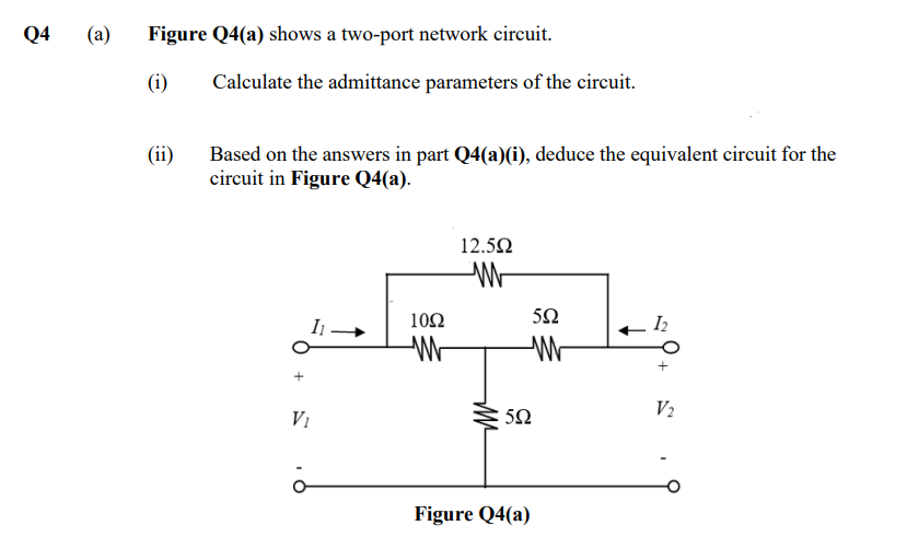 Q4
(a) Figure Q4(a) shows a two-port network circuit.
(i)
(ii)
Calculate the admittance parameters of the circuit.
Based on the answers in part Q4(a)(i), deduce the equivalent circuit for the
circuit in Figure Q4(a).
V₁
ö
1092
W
12.5Ω
W
m
552
W
552
Figure Q4(a)
12
V₂
