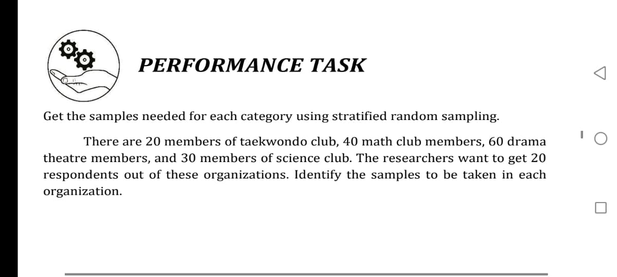 PERFORMANCE TASK
Get the samples needed for each category using stratified random sampling.
There are 20 members of taekwondo club, 40 math club members, 60 drama
theatre members, and 30 members of science club. The researchers want to get 20
respondents out of these organizations. Identify the samples to be taken in each
organization.
