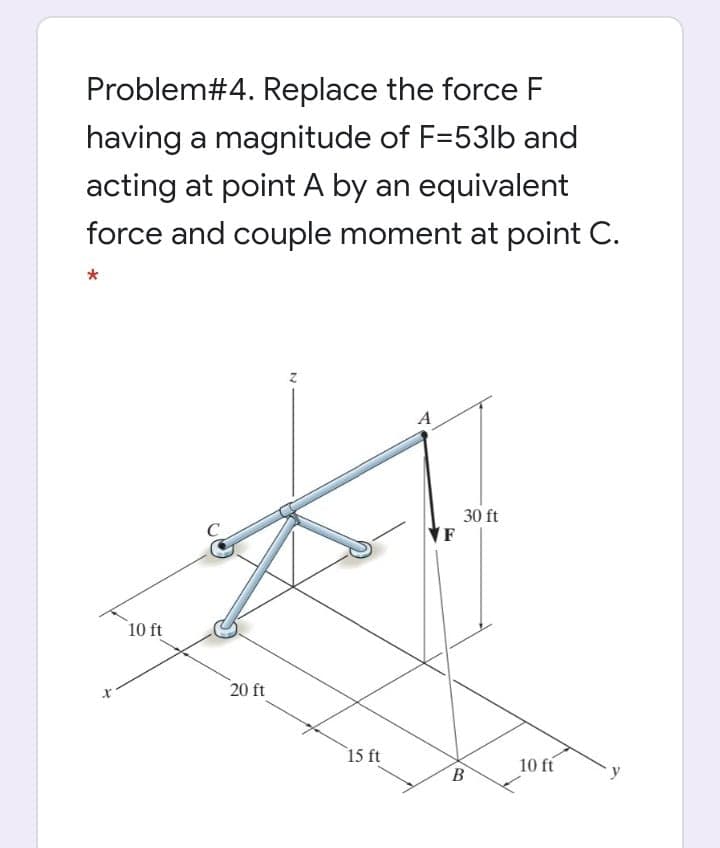 Problem#4. Replace the force F
having a magnitude of F=53lb and
acting at point A by an equivalent
force and couple moment at point C.
A
30 ft
10 ft
20 ft
15 ft
10 ft
