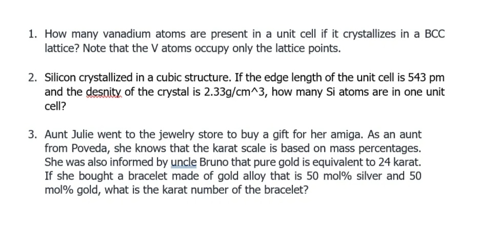 1. How many vanadium atoms are present in a unit cell if it crystallizes in a BCC
lattice? Note that the V atoms occupy only the lattice points.
2. Silicon crystallized in a cubic structure. If the edge length of the unit cell is 543 pm
and the desnity of the crystal is 2.33g/cm^3, how many Si atoms are in one unit
cell?
3. Aunt Julie went to the jewelry store to buy a gift for her amiga. As an aunt
from Poveda, she knows that the karat scale is based on mass percentages.
She was also informed by uncle Bruno that pure gold is equivalent to 24 karat.
If she bought a bracelet made of gold alloy that is 50 mol% silver and 50
mol% gold, what is the karat number of the bracelet?
