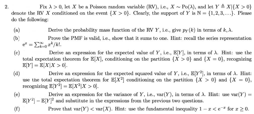 2.
Fix > 0, let X be a Poisson random variable (RV), i.e., X~ Po(A), and let Y = X{X > 0}
denote the RV X conditioned on the event {X>0}. Clearly, the support of Y is N = {1,2,3,...}. Please
do the following:
(b)
e -
Derive the probability mass function of the RV Y, i.e., give py (k) in terms of k, X.
Prove the PMF is valid, i.e., show that it sums to one. Hint: recall the series representation
Σxk/k!.
Derive an expression for the expected value of Y, i.e., E[Y], in terms of A. Hint: use the
total expectation theorem for E[X], conditioning on the partition {X>0} and {X = 0}, recognizing
E[Y] = E[X|X>0].
Derive an expression for the expected squared value of Y, i.e., E[Y2], in terms of A. Hint:
use the total expectation theorem for E[X2] conditioning on the partition {X > 0} and {X
recognizing E[Y2] = E[X²|X > 0].
0},
=
(e)
Derive an expression for the variance of Y, i.e., var(Y), in terms of A. Hint: use var(Y)
E[Y²] - E[Y]² and substitute in the expressions from the previous two questions.
Prove that var(Y) < var(X). Hint: use the fundamental inequality 1- x < e for x ≥ 0.
=