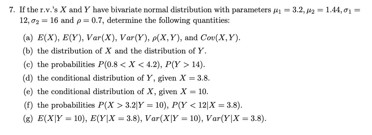 7. If the r.v.'s X and Y have bivariate normal distribution with parameters ₁ = 3.2, µ2 = 1.44, 0₁ =
12, 02 = 16 and p = 0.7, determine the following quantities:
(a) E(X), E(Y), Var(X), Var(Y), p(X, Y), and Cov(X, Y).
(b) the distribution of X and the distribution of Y.
(c) the probabilities P(0.8 < X < 4.2), P(Y > 14).
(d) the conditional distribution of Y, given X = 3.8.
(e) the conditional distribution of X, given X = 10.
(f) the probabilities P(X > 3.2|Y = 10), P(Y < 12|X = 3.8).
(g) E(X|Y = 10), E(Y|X = 3.8), Var(X|Y = 10), Var(Y|X = 3.8).