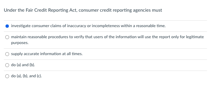 Under the Fair Credit Reporting Act, consumer credit reporting agencies must
investigate consumer claims of inaccuracy or incompleteness within a reasonable time.
maintain reasonable procedures to verify that users of the information will use the report only for legitimate
purposes.
supply accurate information at all times.
do (a) and (b).
do (a), (b), and (c).
