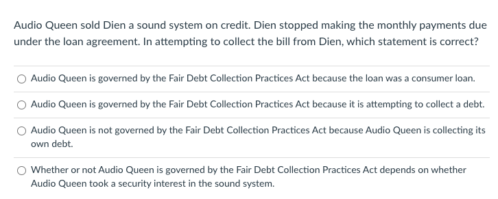 Audio Queen sold Dien a sound system on credit. Dien stopped making the monthly payments due
under the loan agreement. In attempting to collect the bill from Dien, which statement is correct?
Audio Queen is governed by the Fair Debt Collection Practices Act because the loan was a consumer loan.
Audio Queen is governed by the Fair Debt Collection Practices Act because it is attempting to collect a debt.
Audio Queen is not governed by the Fair Debt Collection Practices Act because Audio Queen is collecting its
own debt.
Whether or not Audio Queen is governed by the Fair Debt Collection Practices Act depends on whether
Audio Queen took a security interest in the sound system.
