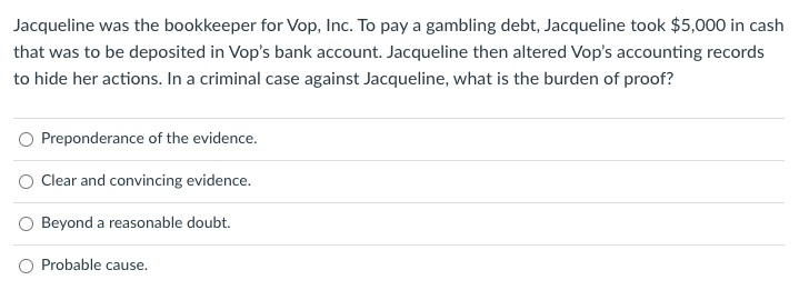 Jacqueline was the bookkeeper for Vop, Inc. To pay a gambling debt, Jacqueline took $5,000 in cash
that was to be deposited in Vop's bank account. Jacqueline then altered Vop's accounting records
to hide her actions. In a criminal case against Jacqueline, what is the burden of proof?
Preponderance of the evidence.
O Clear and convincing evidence.
Beyond a reasonable doubt.
Probable cause.
