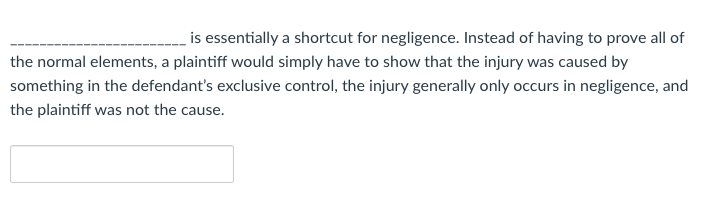 is essentially a shortcut for negligence. Instead of having to prove all of
the normal elements, a plaintiff would simply have to show that the injury was caused by
something in the defendant's exclusive control, the injury generally only occurs in negligence, and
the plaintiff was not the cause.
