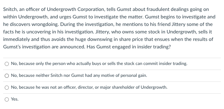 Snitch, an officer of Undergrowth Corporation, tells Gumst about fraudulent dealings going on
within Undergrowth, and urges Gumst to investigate the matter. Gumst begins to investigate and
he discovers wrongdoing. During the investigation, he mentions to his friend Jittery some of the
facts he is uncovering in his investigation. Jittery, who owns some stock in Undergrowth, sells it
immediately and thus avoids the huge downswing in share price that ensues when the results of
Gumst's investigation are announced. Has Gumst engaged in insider trading?
No, because only the person who actually buys or sells the stock can commit insider trading.
O No, because neither Snitch nor Gumst had any motive of personal gain.
O No, because he was not an officer, director, or major shareholder of Undergrowth.
Yes.

