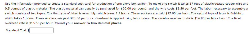 Use the information provided to create a standard cost card for production of one glove box switch. To make one switch it takes 17 feet of plastic-coated copper wire and
0.5 pounds of plastic material. The plastic material can usually be purchased for $20.00 per pound, and the wire costs $2.50 per foot. The labor necessary to assemble a
switch consists of two types. The first type of labor is assembly, which takes 3.5 hours. These workers are paid $27.00 per hour. The second type of labor is finishing,
which takes 1 hours. These workers are paid $28.00 per hour. Overhead is applied using labor hours. The variable overhead rate is $14.90 per labor hour. The fixed
overhead rate is $15.60 per hour. Round your answer to two decimal places.
Standard Cost $
