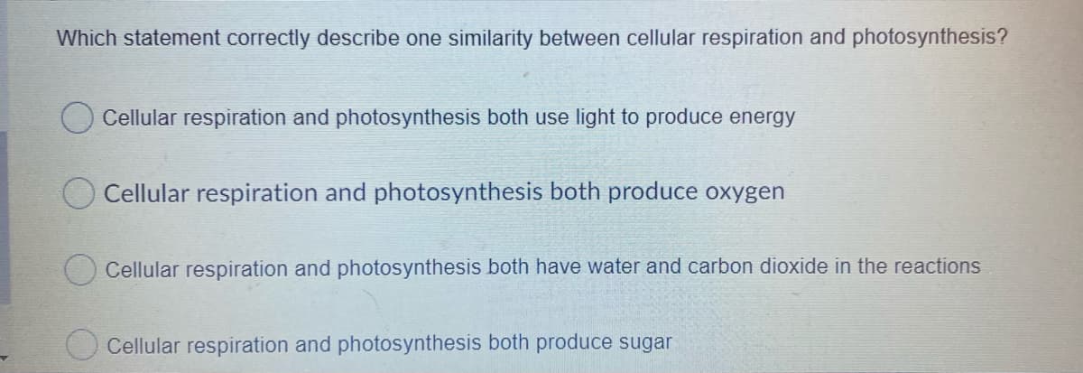 Which statement correctly describe one similarity between cellular respiration and photosynthesis?
Cellular respiration and photosynthesis both use light to produce energy
O Cellular respiration and photosynthesis both produce oxygen
O Cellular respiration and photosynthesis both have water and carbon dioxide in the reactions
O Cellular respiration and photosynthesis both produce sugar
