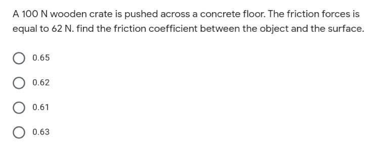 A 100 N wooden crate is pushed across a concrete floor. The friction forces is
equal to 62 N. find the friction coefficient between the object and the surface.
0.65
0.62
0.61
0.63
