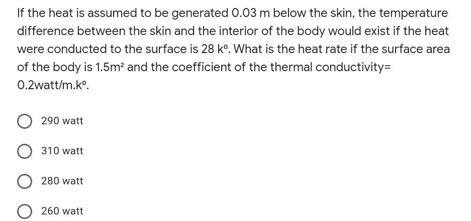 If the heat is assumed to be generated 0.03 m below the skin, the temperature
difference between the skin and the interior of the body would exist if the heat
were conducted to the surface is 28 k°. What is the heat rate if the surface area
of the body is 1.5m? and the coefficient of the thermal conductivity=
0.2watt/m.k°.
290 watt
310 watt
280 watt
260 watt
