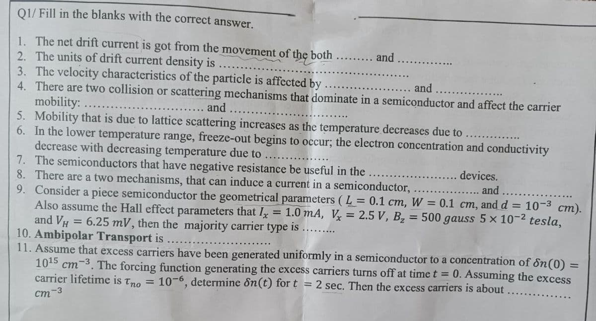 Q1/ Fill in the blanks with the correct answer.
1. The net drift current is got from the movement of the both
2. The units of drift current density is
and
3. The velocity characteristics of the particle is affected by
and
4. There are two collision or scattering mechanisms that dominate in a semiconductor and affect the carrier
mobility:
and
5. Mobility that is due to lattice scattering increases as the temperature decreases due to
6.
In the lower temperature range, freeze-out begins to occur; the electron concentration and conductivity
decrease with decreasing temperature due to
7. The semiconductors that have negative resistance be useful in the
8. There are a two mechanisms, that can induce a current in a semiconductor,
devices.
and
9. Consider a piece semiconductor the geometrical parameters (L= 0.1 cm, W = 0.1 cm, and d = 10-³ cm).
Also assume the Hall effect parameters that Ix 1.0 mA, V = 2.5 V, B₂ = 500 gauss 5 x 10-2 tesla,
and VH = 6.25 mV, then the majority carrier type is
=
10. Ambipolar Transport is
11. Assume that excess carriers have been generated uniformly in a semiconductor to a concentration of Sn (0) =
1015 cm-3. The forcing function generating the excess carriers turns off at time t =
carrier lifetime is Tno =
0. Assuming the excess
10-6, determine dn(t) for t = 2 sec. Then the excess carriers is about
cm-3