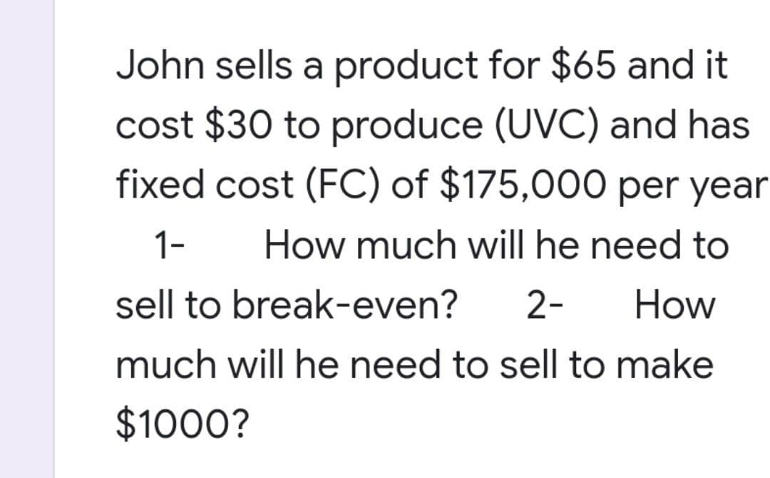 John sells a product for $65 and it
cost $30 to produce (UVC) and has
fixed cost (FC) of $175,000 per year
How much will he need to
1-
sell to break-even? 2-
How
much will he need to sell to make
$1000?