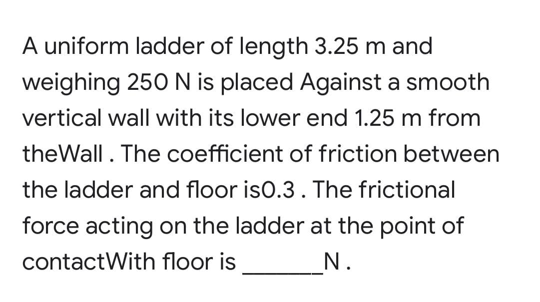 A uniform ladder of length 3.25 m and
weighing 250 N is placed Against a smooth
vertical wall with its lower end 1.25 m from
theWall. The coefficient of friction between
the ladder and floor is0.3. The frictional
force acting on the ladder at the point of
contact With floor is
N.