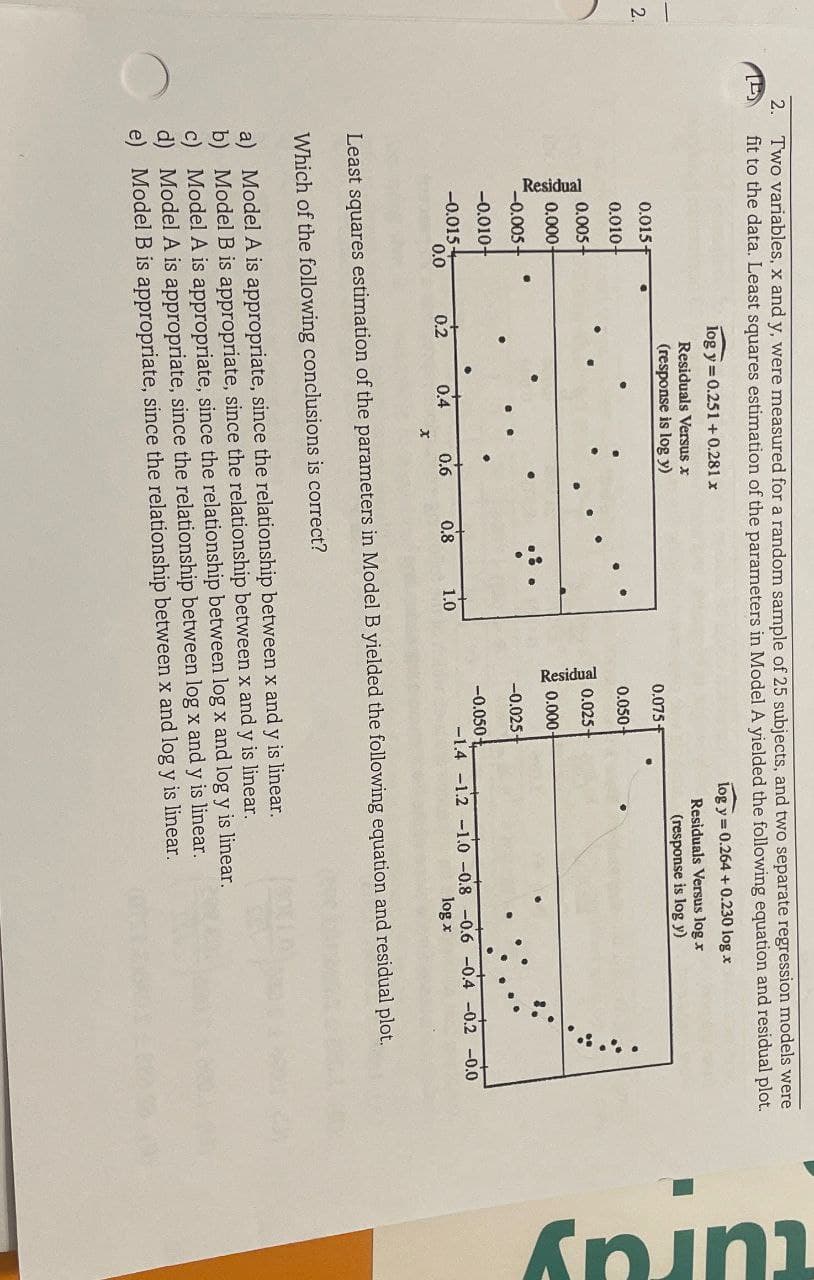 2.
2. Two variables, x and y, were measured for a random sample of 25 subjects, and two separate regression models were
fit to the data. Least squares estimation of the parameters in Model A yielded the following equation and residual plot.
log y 0.251+0.281 x
Residuals Versus x
(response is log y)
log y 0.264+ 0.230 log x
Residuals Versus log r
(response is log y)
Residual
0.015 F
0.075 f
0.010+
0.050-
0.005+
0.000
Residual
0.025-
0.000-
-0.005+
-0.025
-0.010+
-0.050-
-0.015+
0.0
0.2
0.4
0.6
0.8
1.0
-1.4 -1.2 -1.0 -0.8 -0.6 -0.4 -0.2 -0.0
log x
Least squares estimation of the parameters in Model B yielded the following equation and residual plot.
Which of the following conclusions is correct?
a) Model A is appropriate, since the relationship between x and y is linear.
b) Model B is appropriate, since the relationship between x and y is linear.
c) Model A is appropriate, since the relationship between log x and log y is linear.
d) Model A is appropriate, since the relationship between log x and y is linear.
e) Model B is appropriate, since the relationship between x and log y is linear.
turay