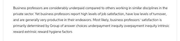 Business professors are considerably underpaid compared to others working in similar disciplines in the
private sector. Yet business professors report high levels of job satisfaction, have low levels of turnover,
and are generally very productive in their endeavors. Most likely, business professors' satisfaction is
primarily determined by Group of answer choices underpayment inequity overpayment inequity intrinsic
reward extrinsic reward hygiene factors