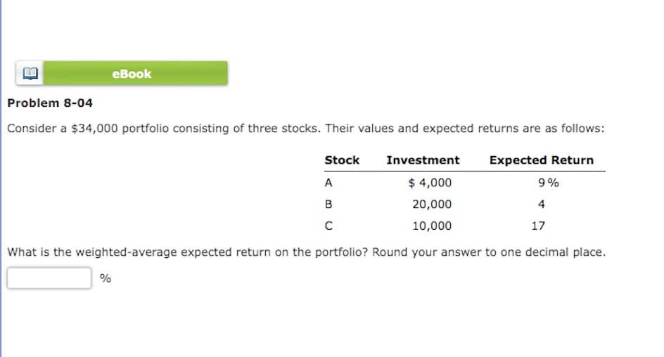 eBook
Problem 8-04
Consider a $34,000 portfolio consisting of three stocks. Their values and expected returns are as follows:
Stock
A
B
C
Investment
Expected Return
$4,000
9%
20,000
4
10,000
17
What is the weighted-average expected return on the portfolio? Round your answer to one decimal place.
%