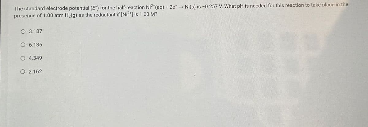 The standard electrode potential (E) for the half-reaction Ni2+(aq) + 2e → Ni(s) is -0.257 V. What pH is needed for this reaction to take place in the
presence of 1.00 atm H2(g) as the reductant if [Ni2+] is 1.00 M?
O 3.187
O 6.136
O 4.349
O 2.162
