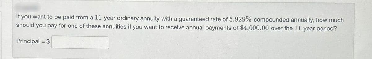 If you want to be paid from a 11 year ordinary annuity with a guaranteed rate of 5.929% compounded annually, how much
should you pay for one of these annuities if you want to receive annual payments of $4,000.00 over the 11 year period?
Principal = $
