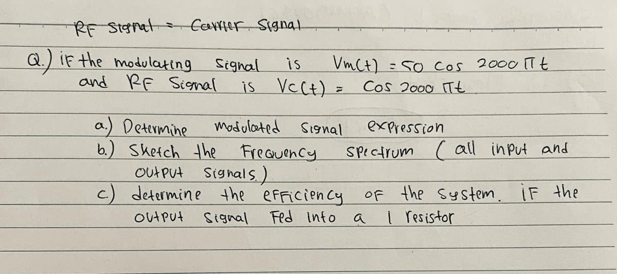 RF Stgrat
-Carmer Signa-
Q.) iF the modulating Signal
and RF Sigmal
VmCt) = 50 cos
Cos 2000 Tt
is
2000 Tt
is VCCt) =
a) Determine
b.) Skefch the
OutPut Signals.)
c) determine the eFficien Cy
modolated Signal
expression
Freauency
Spectrum c all input and
of the System.
I resistor
IF the
outPut
Signal
Fed info
a
