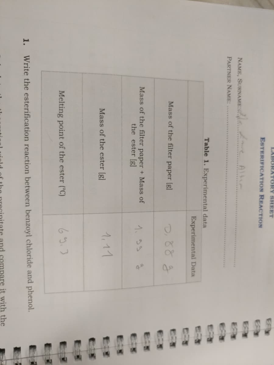 LABORATORY SHEET
ESTERIFICATION REACTION
NAME, SURNAME:. e Alti.
PARTNER NAME:
Table 1. Experimental data
Experimental Data
Mass of the filter paper [g]
Mass of the filter pape
the ester [g]
+ Mass of
1.33 g
1.11
Mass of the ester [g]
Melting point of the ester (°C)
1.
Write the esterification reaction between benzoyl chloride and phenol.
pare it with the
