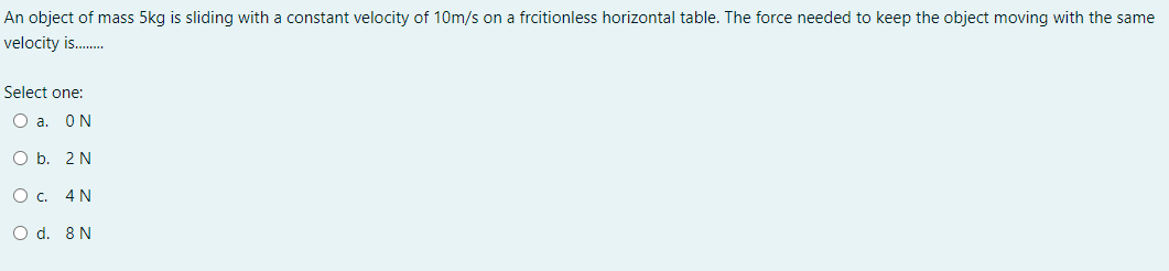An object of mass 5kg is sliding with a constant velocity of 10m/s on a frcitionless horizontal table. The force needed to keep the object moving with the same
velocity is.
Select one:
O a. ON
O b. 2 N
Ос. 4N
O d. 8 N
