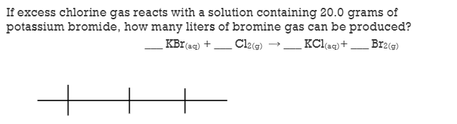 If excess chlorine gas reacts with a solution containing 20.0 grams of
potassium bromide, how many liters of bromine gas can be produced?
KBr(ag) + Cl2(g) →
KClaq)+
Br2(g)
