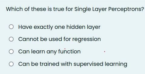 Which of these is true for Single Layer Perceptrons?
Have exactly one hidden layer
O
Cannot be used for regression
O Can learn any function
Can be trained with supervised learning