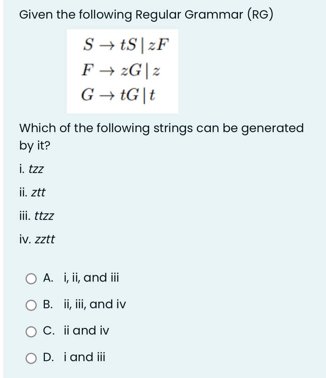 Given the following Regular Grammar (RG)
StS zF
F→ 2G|z
G→tG|t
Which of the following strings can be generated
by it?
i. tzz
ii. ztt
iii. ttzz
iv. zztt
O A. i, ii, and iii
B. ii, iii, and iv
O C. ii and iv
O D. i and iii