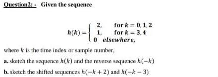 Question2: Given the sequence
2,
for k = 0, 1, 2
for k = 3,4
h(k) = 1,
0
elsewhere,
where k is the time index or sample number,
a. sketch the sequence h(k) and the reverse sequence h(-k)
b. sketch the shifted sequences h(-k+2) and h(-k - 3)