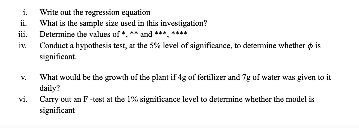 Write out the regression equation
What is the sample size used in this investigation?
Determine the values of *,
i.
ii.
iii.
** and *** ****
iv.
Conduct a hypothesis test, at the 5% level of significance, to determine whether o is
significant.
What would be the growth of the plant if 4g of fertilizer and 7g of water was given to it
daily?
Carry out an F -test at the 1% significance level to determine whether the model is
significant
V.
vi.
