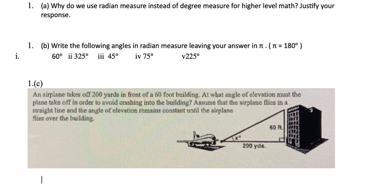 1. (a) Why do we use radian measure instead of degree measure for higher level math? Justify your
response.
1. (b) Write the following angles in radian measure leaving your answer in n. (n = 180°)
i.
60° ii 325°
iii 45°
iv 75°
v225°
1.(c)
An airplane takes off 200 yards in front of a 60 foot building. At what angle of elevation must the
plane take off in order to avoid crashing into the building? Assume that the airplane flies in a
straight line and tihe angle of elevation remains constant until the airplane
flies over the building.
60 ft.
200 yds.
