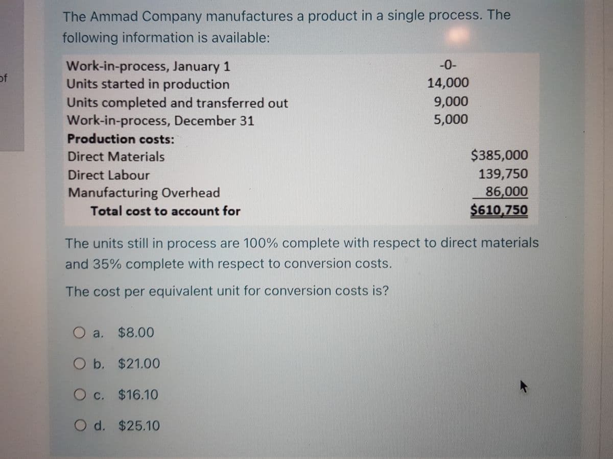 The Ammad Company manufactures a product in a single process. The
following information is available:
Work-in-process, January 1
Units started in production
Units completed and transferred out
Work-in-process, December 31
-0-
of
14,000
9,000
5,000
Production costs:
Direct Materials
$385,000
Direct Labour
139,750
86,000
$610,750
Manufacturing Overhead
Total cost to account for
The units still in process are 100% complete with respect to direct materials
and 35% complete with respect to conversion costs.
The cost per equivalent unit for conversion costs is?
O a. $8.00
O b. $21.00
O c. $16.10
O d. $25.10
