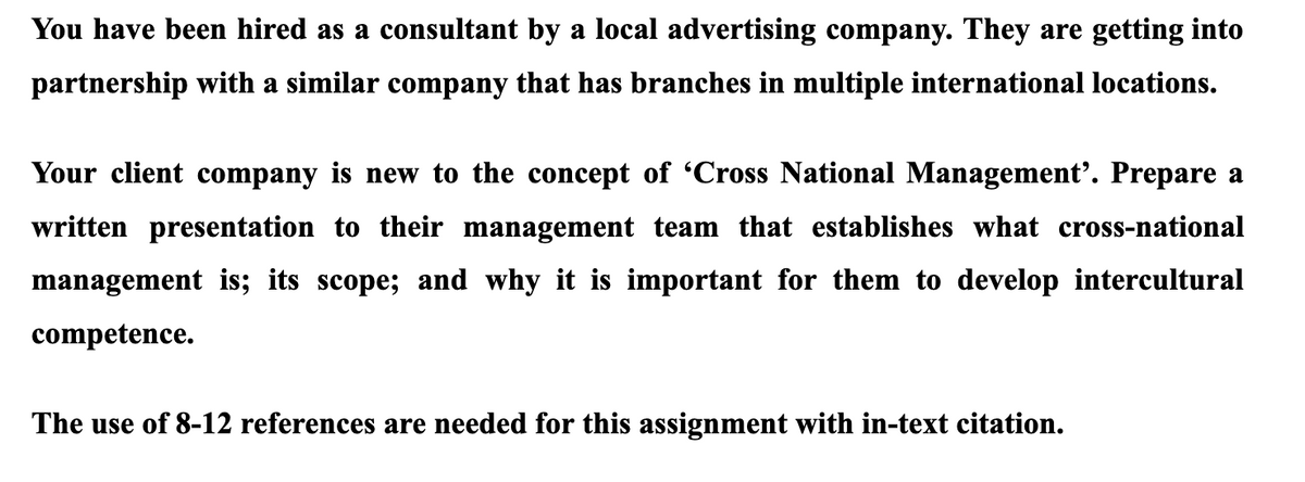 You have been hired as a consultant by a local advertising company. They are getting into
partnership with a similar company that has branches in multiple international locations.
Your client company is new to the concept of 'Cross National Management'. Prepare a
written presentation to their management team that establishes what cross-national
management is; its scope; and why it is important for them to develop intercultural
competence.
The use of 8-12 references are needed for this assignment with in-text citation.