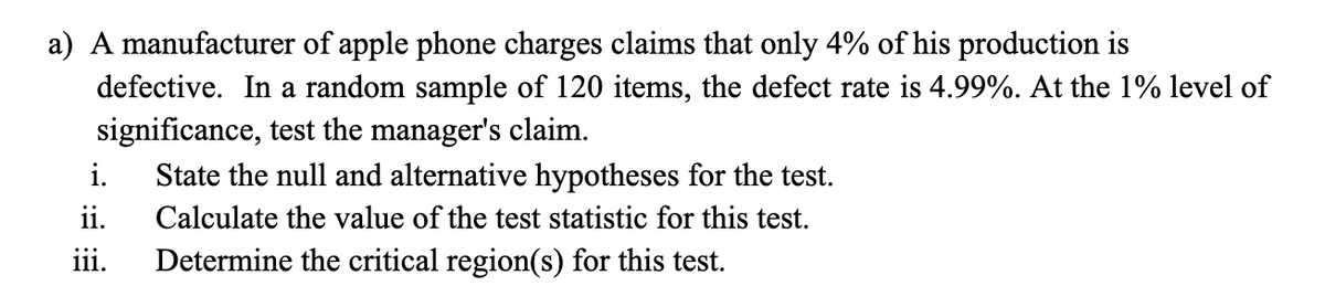 a) A manufacturer of apple phone charges claims that only 4% of his production is
defective. In a random sample of 120 items, the defect rate is 4.99%. At the 1% level of
significance, test the manager's claim.
State the null and alternative hypotheses for the test.
ii.
Determine the critical region(s) for this test.
i.
Calculate the value of the test statistic for this test.
111.
