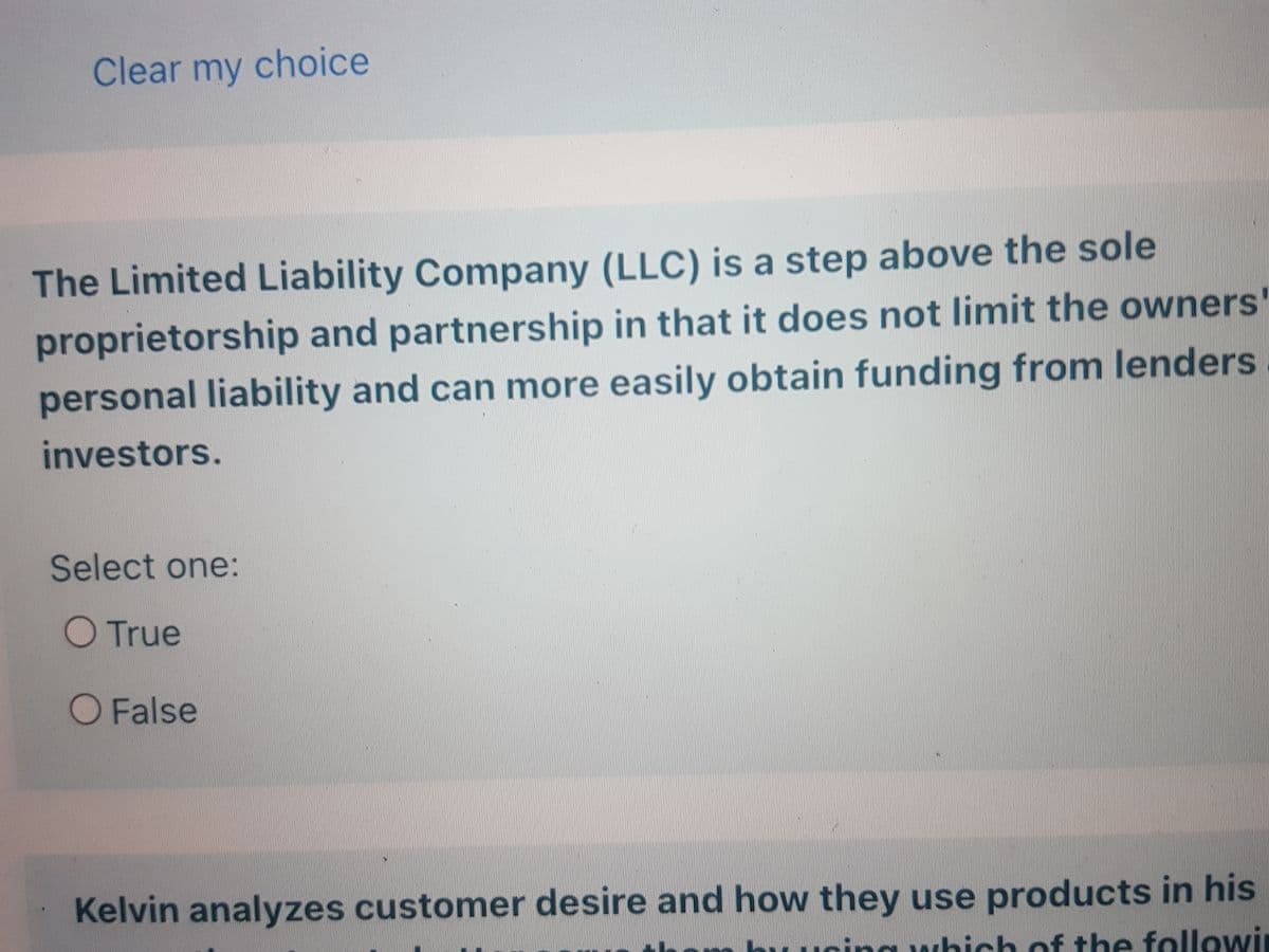 Clear my choice
The Limited Liability Company (LLC) is a step above the sole
proprietorship and partnership in that it does not limit the owners'
personal liability and can more easily obtain funding from lenders
investors.
Select one:
O True
O False
Kelvin analyzes customer desire and how they use products in his
which of the followi
www