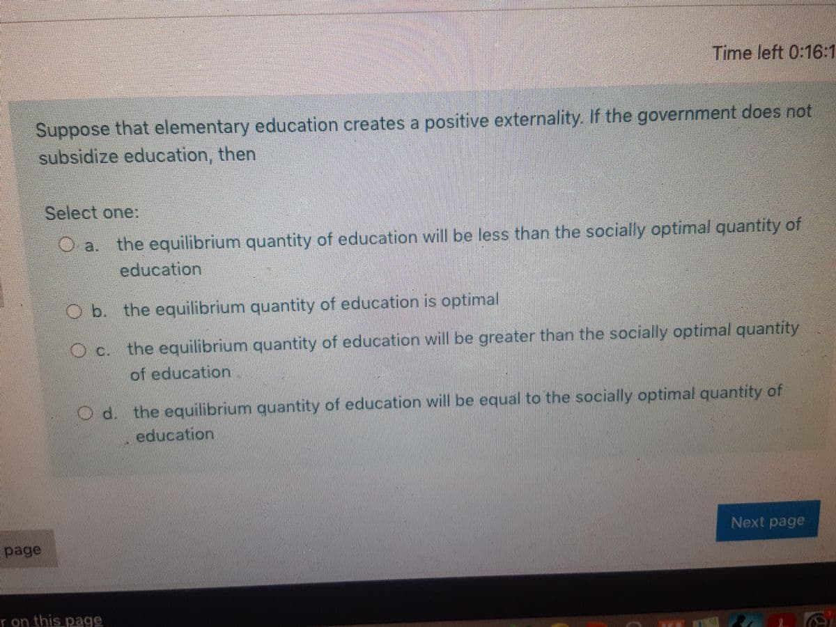 Time left 0:16:1
Suppose that elementary education creates a positive externality. If the government does not
subsidize education, then
Select one:
the equilibrium quantity of education will be less than the socially optimal quantity of
O a.
education
O b. the equilibrium quantity of education is optimal
the equilibrium quantity of education will be greater than the socially optimal quantity
of education
C.
Od. the equilibrium quantity of education will be equal to the socially optimal quantity of
education
Next page
page
r on this page
