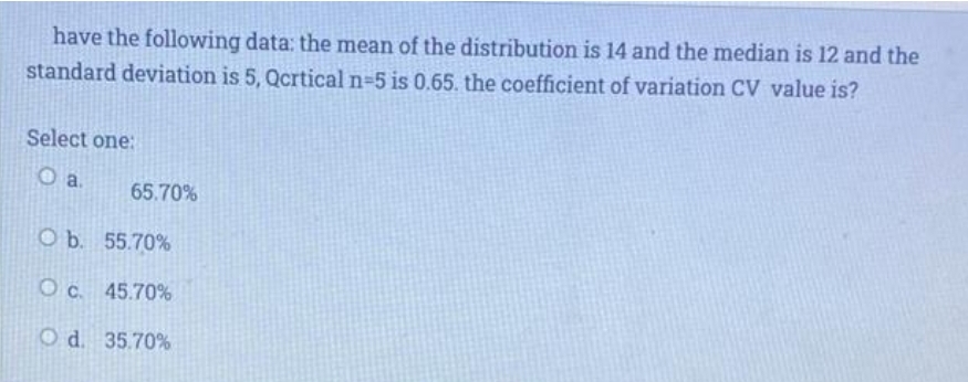 have the following data: the mean of the distribution is 14 and the median is 12 and the
standard deviation is 5, Qcrtical n=5 is 0.65. the coefficient of variation CV value is?
Select one:
Oa.
65.70%
O b. 55.70%
O c. 45.70%
O d. 35.70%
