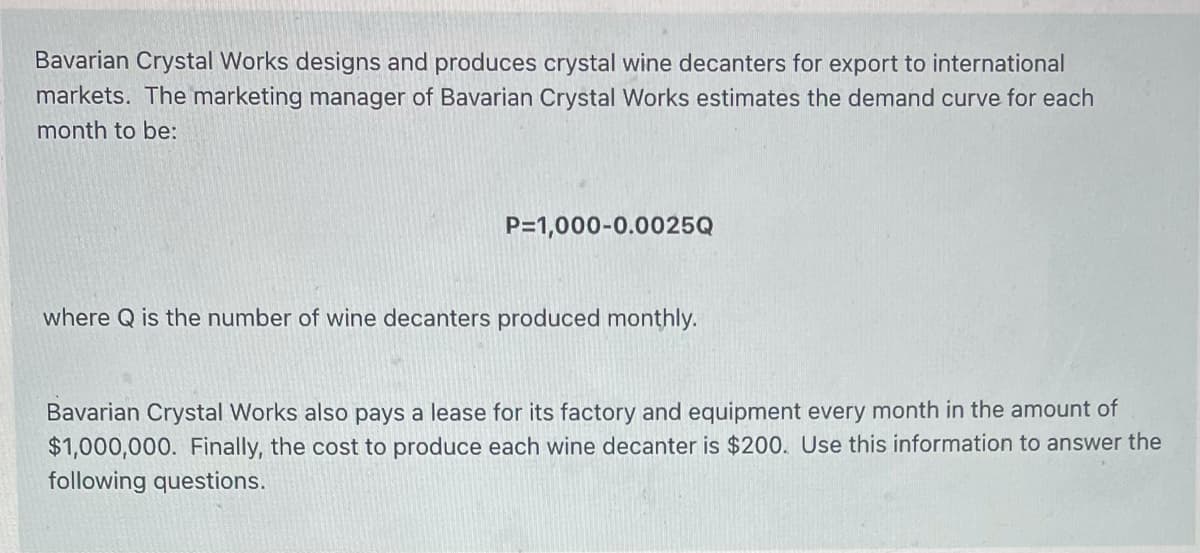 Bavarian Crystal Works designs and produces crystal wine decanters for export to international
markets. The marketing manager of Bavarian Crystal Works estimates the demand curve for each
month to be:
P=1,000-0.0025Q
where Q is the number of wine decanters produced monthly.
Bavarian Crystal Works also pays a lease for its factory and equipment every month in the amount of
$1,000,000. Finally, the cost to produce each wine decanter is $200. Use this information to answer the
following questions.
