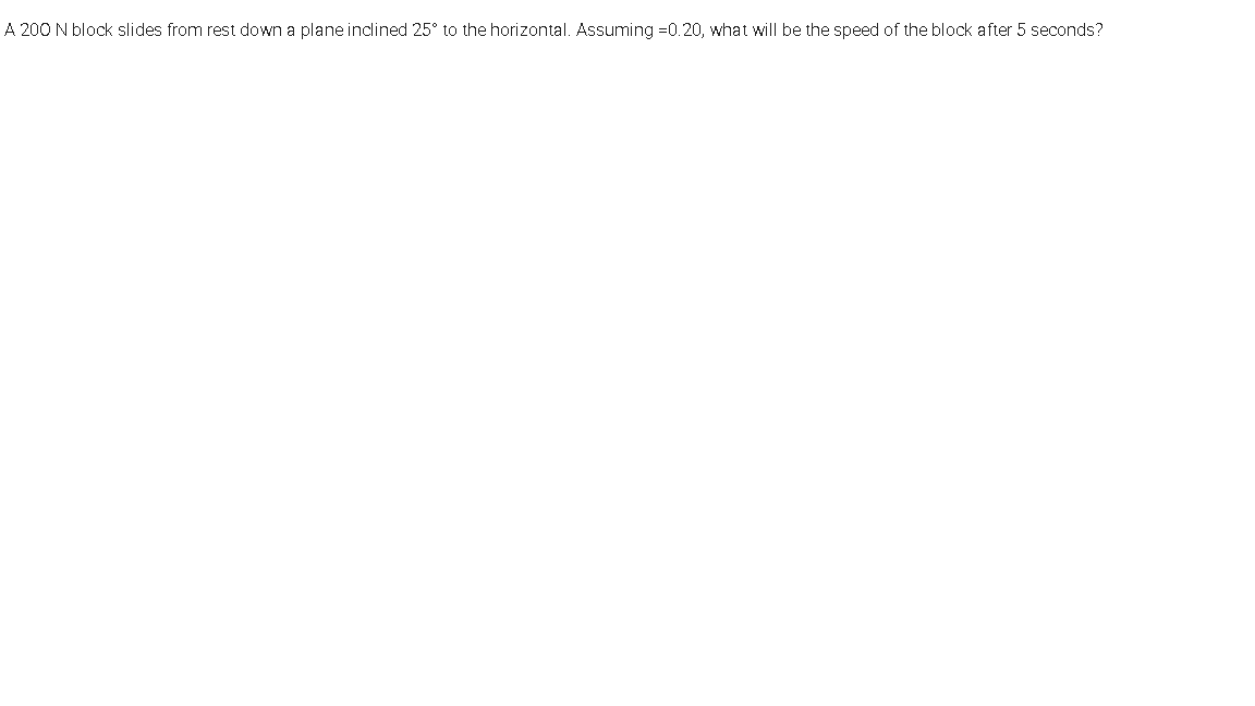 A 200 N block slides from rest down a plane inclined 25° to the horizontal. Assuming =0.20, what will be the speed of the block after 5 seconds?
